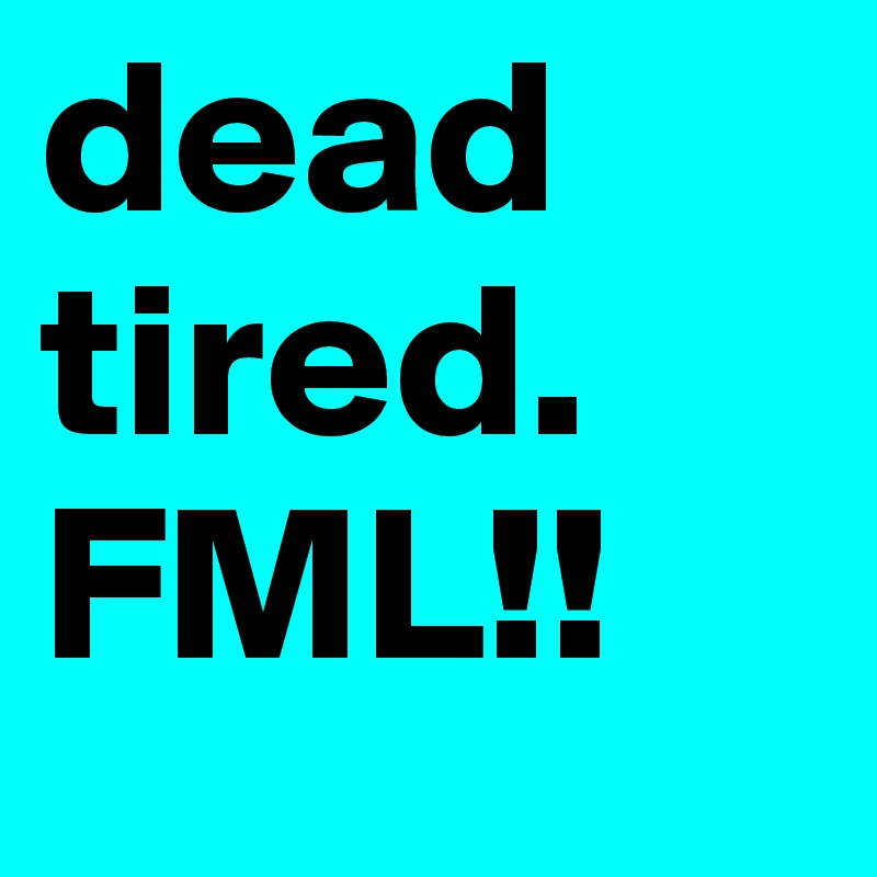 dead tired. FML!!