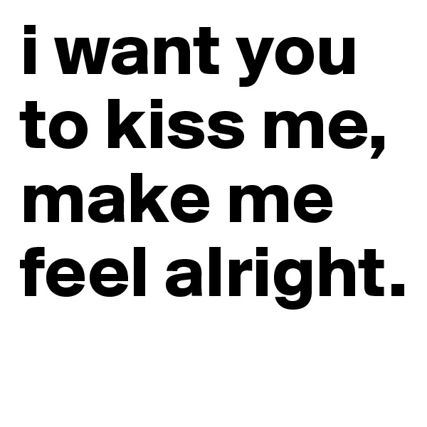i want you to kiss me, make me feel alright. 
