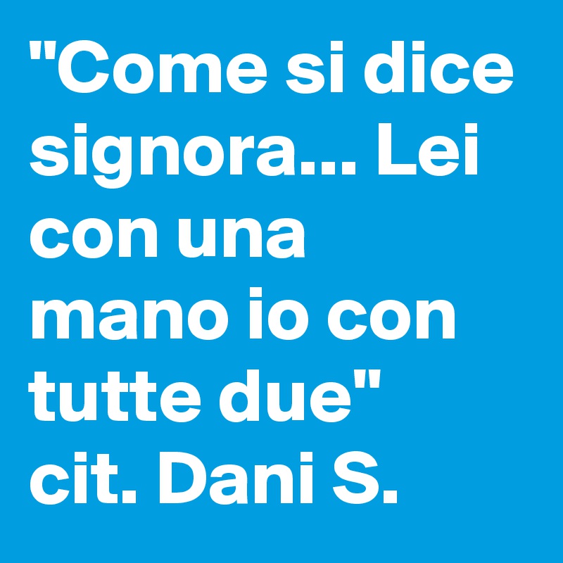 "Come si dice signora... Lei con una mano io con tutte due"
cit. Dani S.