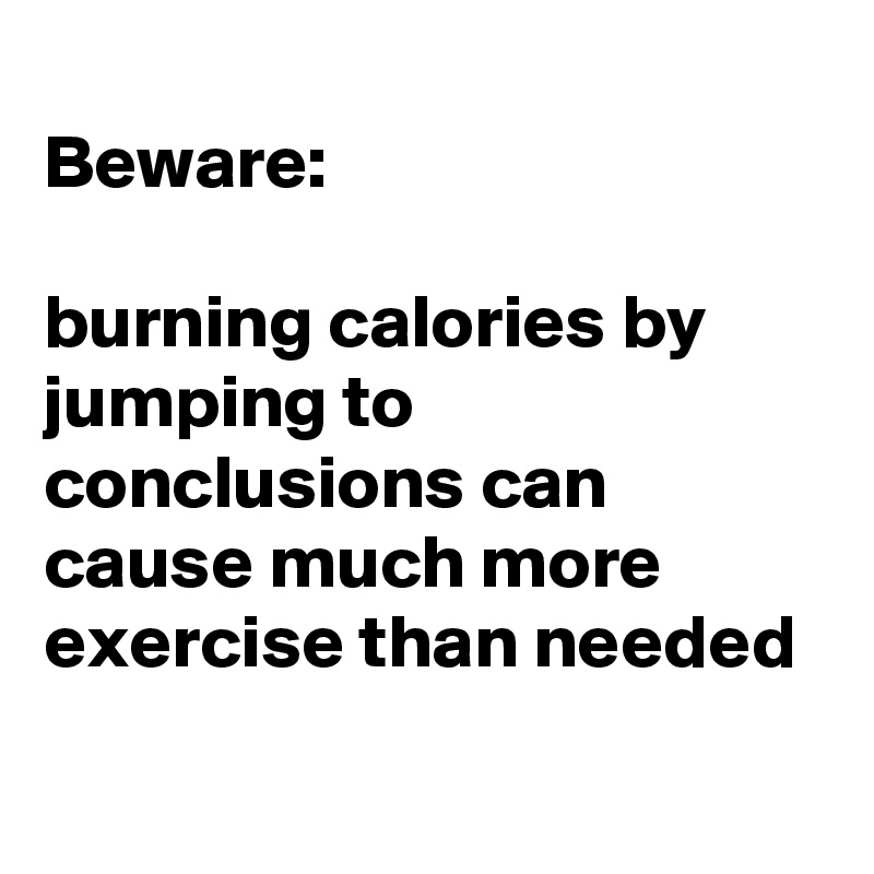 
Beware:

burning calories by jumping to conclusions can cause much more exercise than needed 
