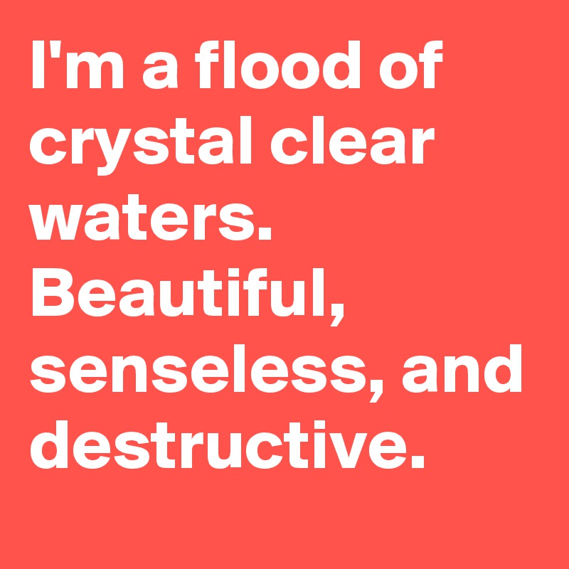 I'm a flood of crystal clear waters. Beautiful, senseless, and destructive.