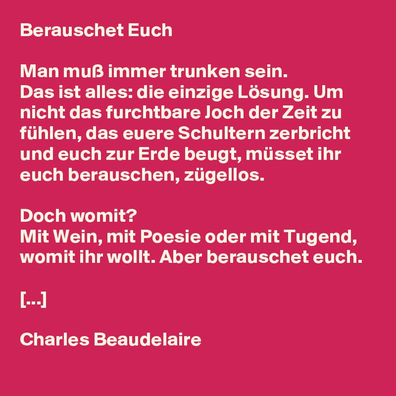 Berauschet Euch

Man muß immer trunken sein. 
Das ist alles: die einzige Lösung. Um nicht das furchtbare Joch der Zeit zu fühlen, das euere Schultern zerbricht und euch zur Erde beugt, müsset ihr euch berauschen, zügellos.

Doch womit? 
Mit Wein, mit Poesie oder mit Tugend, womit ihr wollt. Aber berauschet euch. 

[...]

Charles Beaudelaire