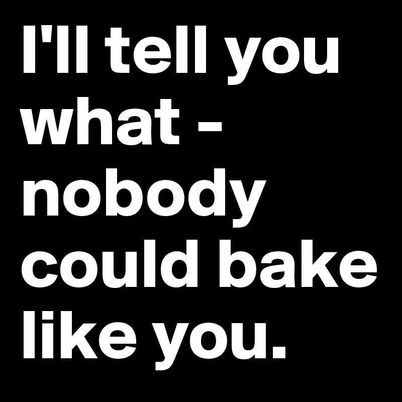 I'll tell you what - nobody could bake like you.
