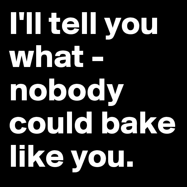 I'll tell you what - nobody could bake like you.