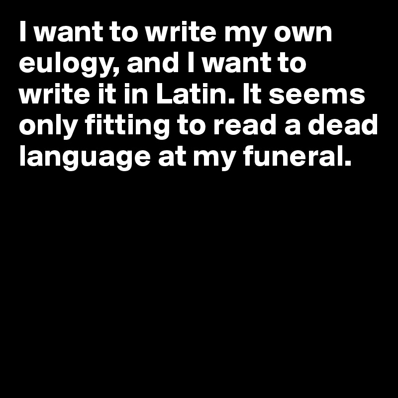 I want to write my own eulogy, and I want to write it in Latin. It seems only fitting to read a dead language at my funeral.





