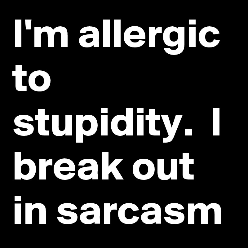 I'm allergic to stupidity.  I break out in sarcasm