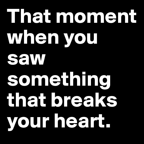 That moment when you saw something that breaks your heart.