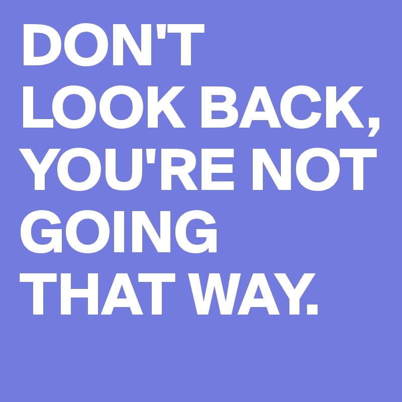 DON'T LOOK BACK, YOU'RE NOT GOING THAT WAY. 