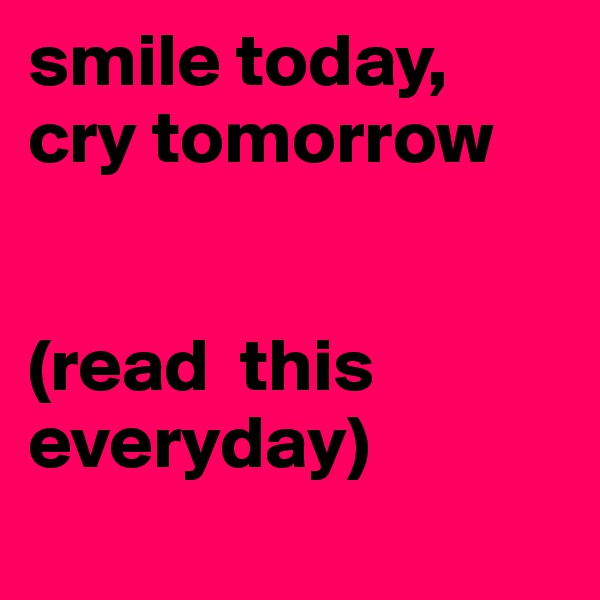 smile today, cry tomorrow 


(read  this    everyday) 
