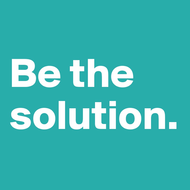 
Be the solution. 
