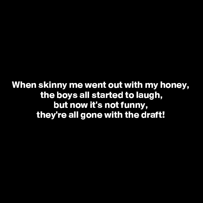 






 When skinny me went out with my honey,
                the boys all started to laugh,
                       but now it's not funny,
              they're all gone with the draft!





