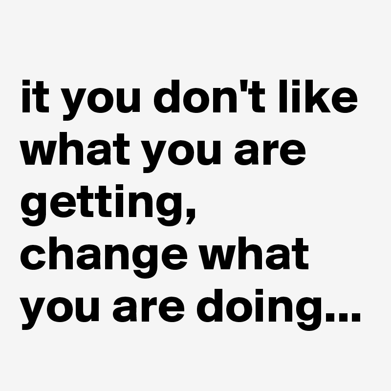 
it you don't like what you are getting, change what you are doing...