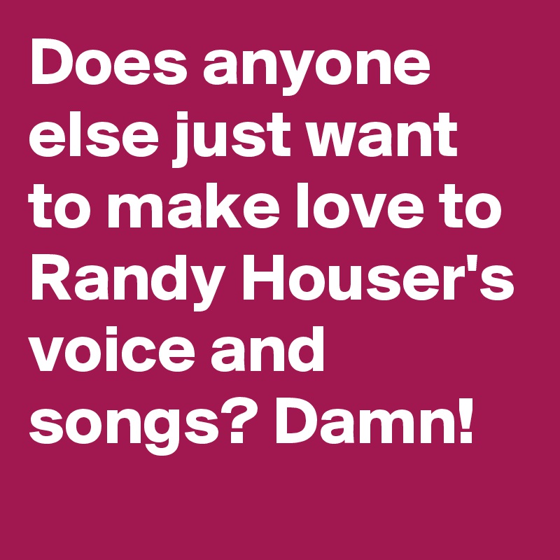 Does anyone else just want to make love to Randy Houser's voice and songs? Damn!