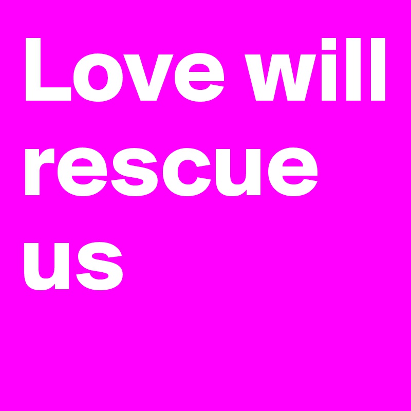 Love will rescue us