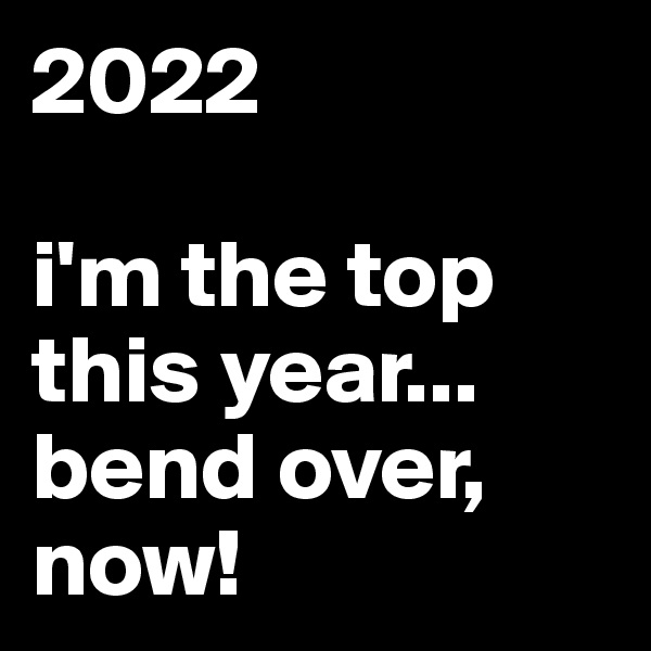 2022

i'm the top this year...
bend over, now!