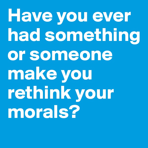 Have you ever had something or someone make you rethink your  morals?