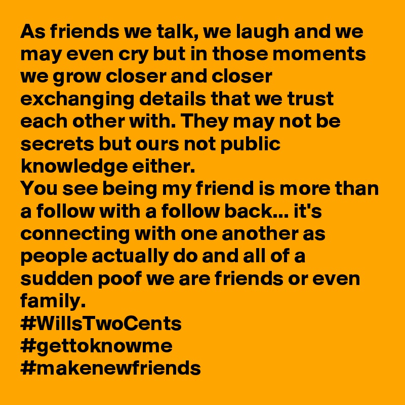 As friends we talk, we laugh and we may even cry but in those moments we grow closer and closer exchanging details that we trust each other with. They may not be secrets but ours not public knowledge either. 
You see being my friend is more than a follow with a follow back... it's connecting with one another as people actually do and all of a sudden poof we are friends or even family. 
#WillsTwoCents 
#gettoknowme 
#makenewfriends 