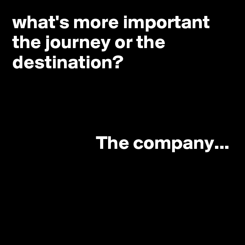 what's more important the journey or the destination?



                      The company...


