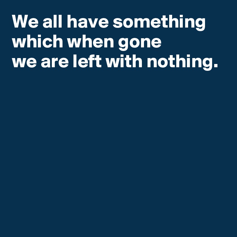 We all have something
which when gone
we are left with nothing.






