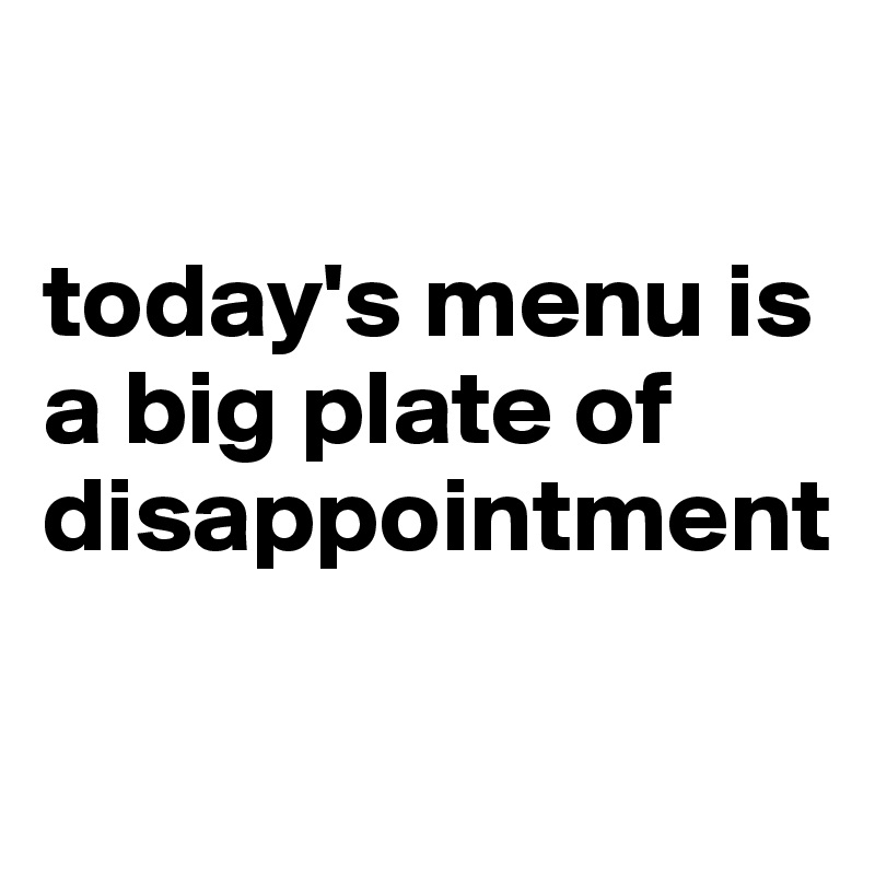 

today's menu is
a big plate of disappointment

