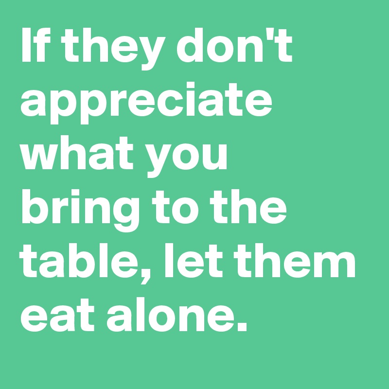If they don t appreciate what you bring to the table let them eat