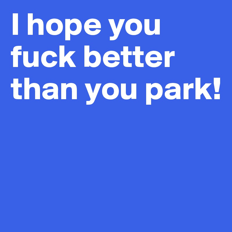 I hope you fuck better than you park!


