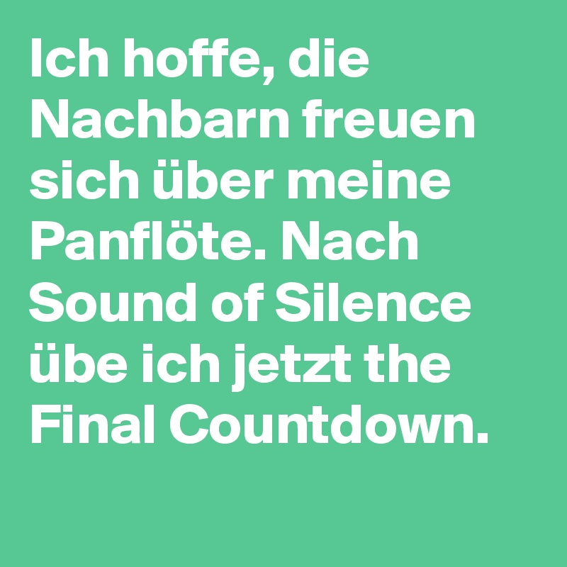 Ich hoffe, die Nachbarn freuen sich über meine Panflöte. Nach Sound of Silence übe ich jetzt the Final Countdown.