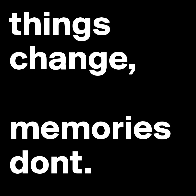 things change, 

memories dont.