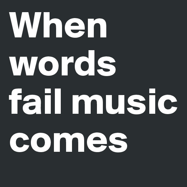 When words fail music comes 