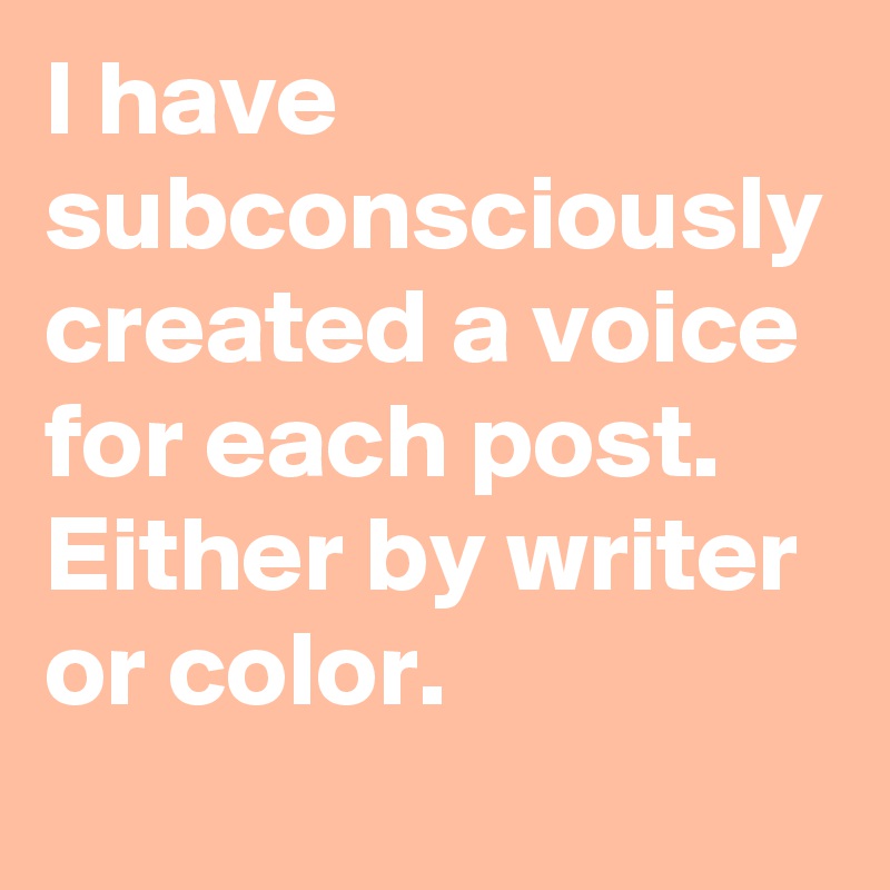 I have subconsciously created a voice for each post. Either by writer or color.