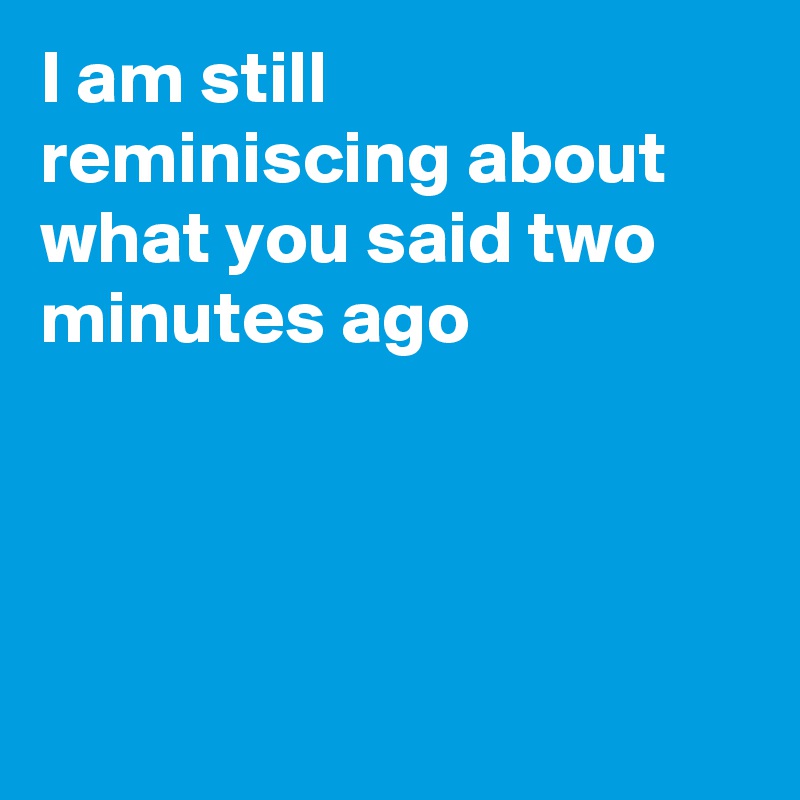 I am still reminiscing about what you said two minutes ago




