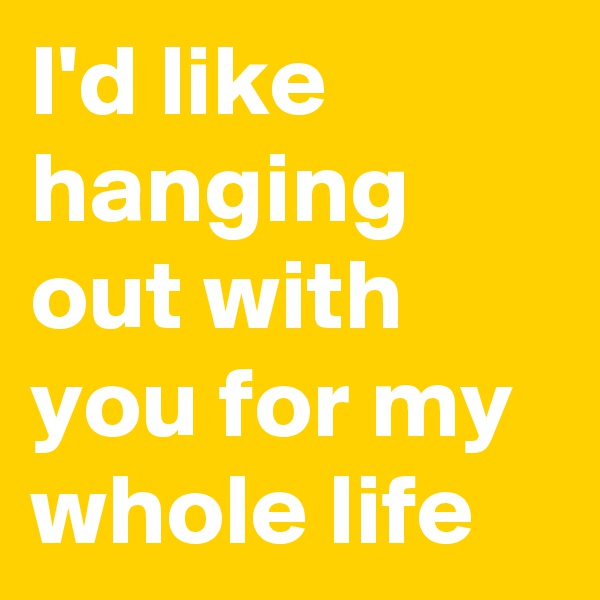 I'd like hanging out with you for my whole life 