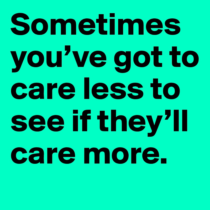 Sometimes you’ve got to care less to see if they’ll care more.