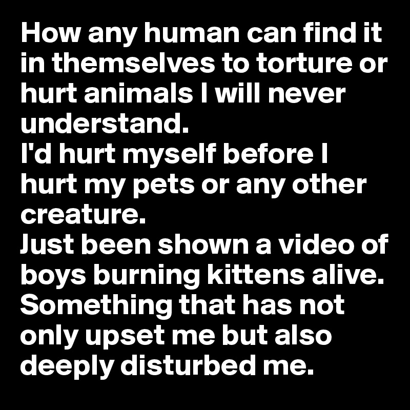 How any human can find it in themselves to torture or hurt animals I will never understand. 
I'd hurt myself before I hurt my pets or any other creature.
Just been shown a video of boys burning kittens alive. Something that has not only upset me but also deeply disturbed me.