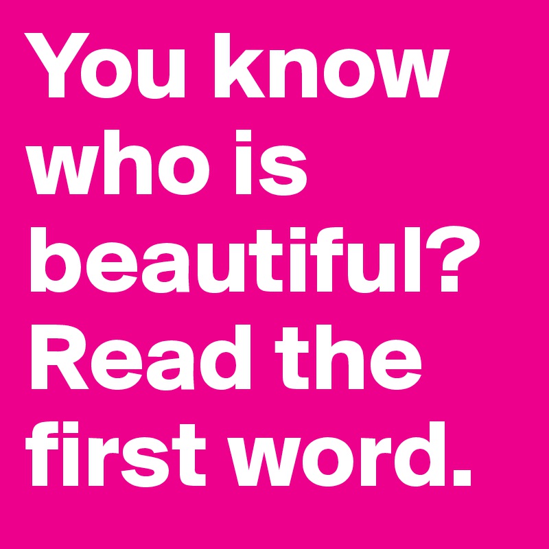 You know who is 
beautiful? Read the first word. 