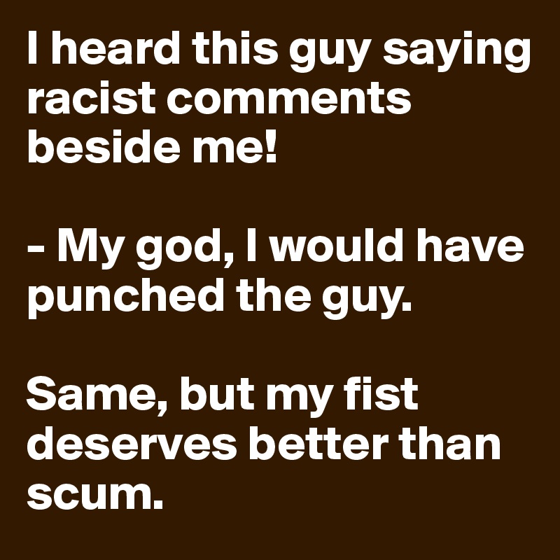 I heard this guy saying racist comments beside me!

- My god, I would have punched the guy.

Same, but my fist deserves better than scum.