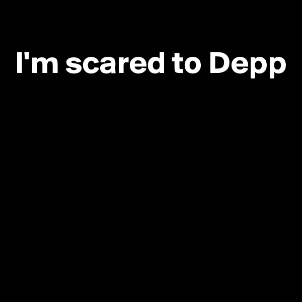 
I'm scared to Depp





