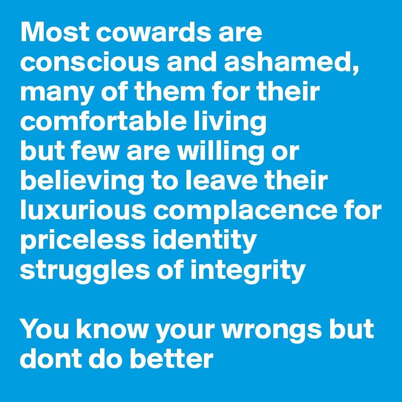 Most cowards are conscious and ashamed, many of them for their comfortable living 
but few are willing or believing to leave their luxurious complacence for priceless identity struggles of integrity

You know your wrongs but dont do better 