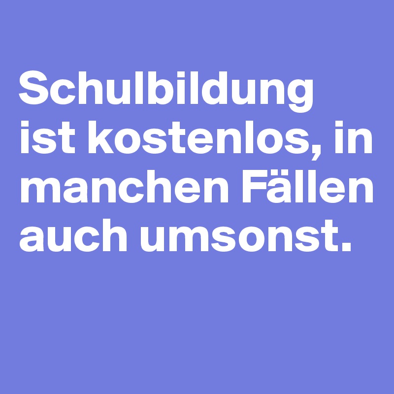 
Schulbildung ist kostenlos, in manchen Fällen auch umsonst.

