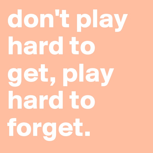 don't play hard to get, play hard to forget.