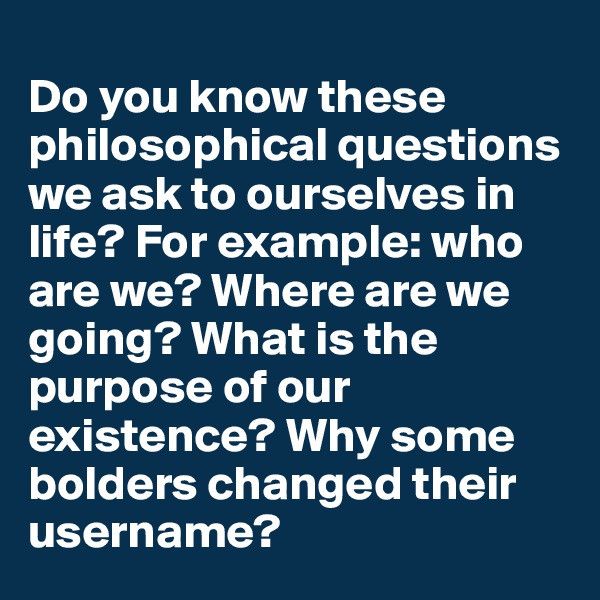 
Do you know these philosophical questions we ask to ourselves in life? For example: who are we? Where are we going? What is the purpose of our existence? Why some bolders changed their username?