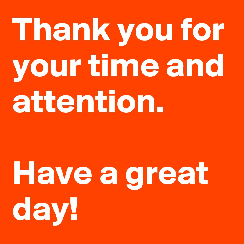 Thank you for your time and attention. 

Have a great day!