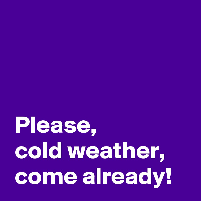 



 Please,
 cold weather,
 come already!