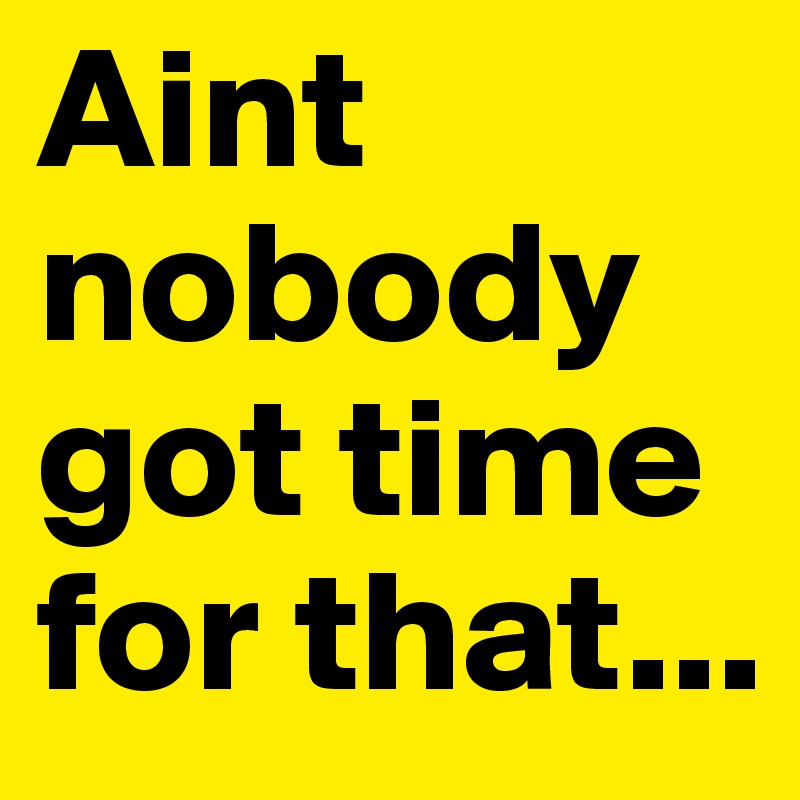 Aint nobody got time for that...