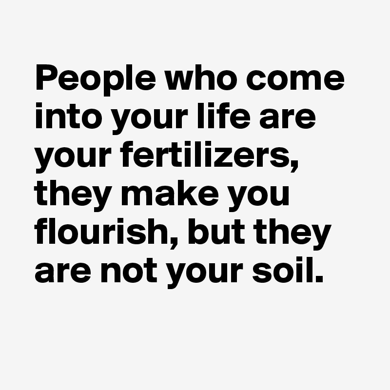 
  People who come 
  into your life are 
  your fertilizers, 
  they make you 
  flourish, but they
  are not your soil. 

