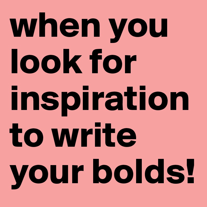 when you look for inspiration to write your bolds!