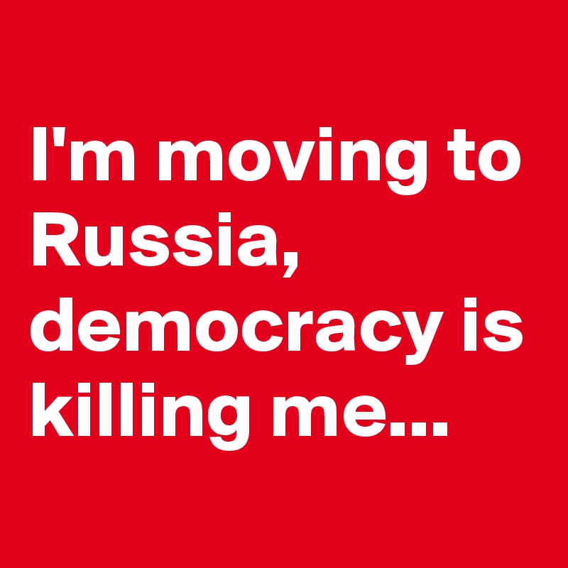 
I'm moving to Russia,
democracy is killing me...