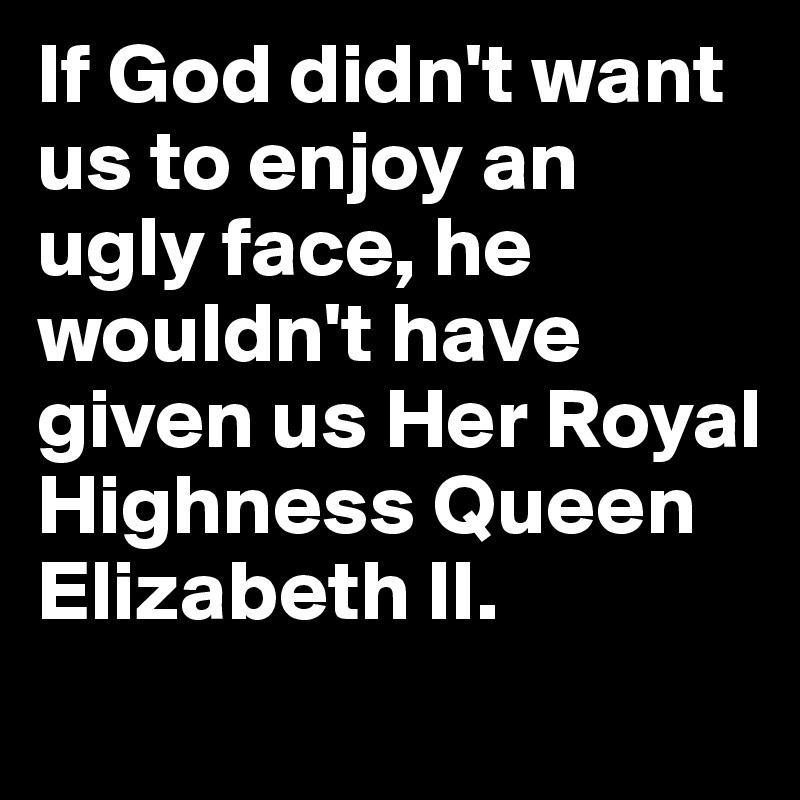 If God didn't want us to enjoy an ugly face, he wouldn't have given us Her Royal Highness Queen Elizabeth II.
