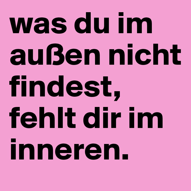 was du im außen nicht findest, fehlt dir im inneren.
