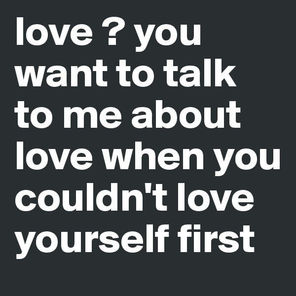 love ? you want to talk to me about love when you couldn't love yourself first 